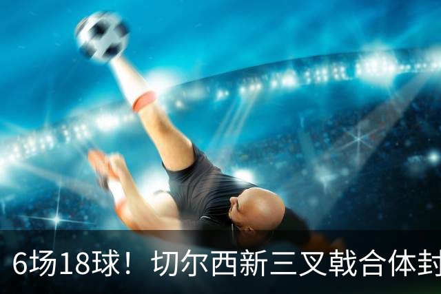 6场18球！切尔西新三叉戟合体封神秘籍，掀进攻狂潮同时防线需加固